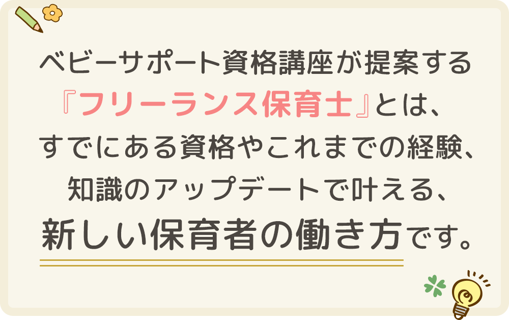 ベビーサポート資格講座が提案する 『フリーランス保育士』とは、 すでにある資格やこれまでの経験、 知識のアップデートで叶える、 新しい保育者の働き方です。