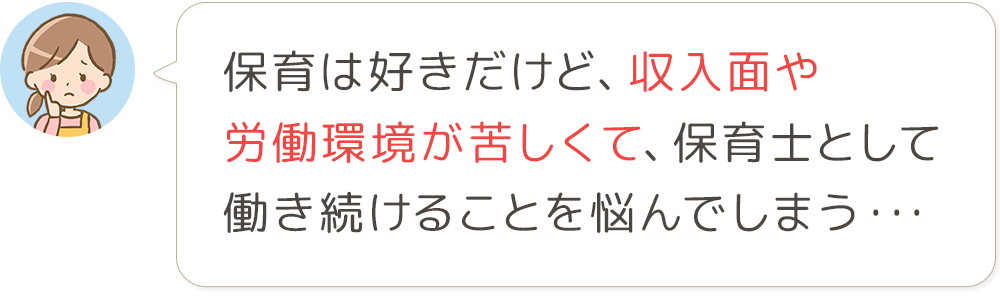 保育は好きだけど、収入面や 労働環境が苦しくて、保育士として 働き続けることを悩んでしまう・・・