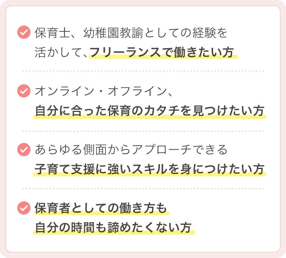 ・保育士、幼稚園教諭としての経験を活かして、フリーランスで働きたい方 ・オンライン・オフライン、自分に合った保育のカタチを見つけたい方 ・あらゆる側面からアプローチできる子育て支援に強いスキルを身につけたい方 ・保育者としての働き方も自分の時間も諦めたくない方